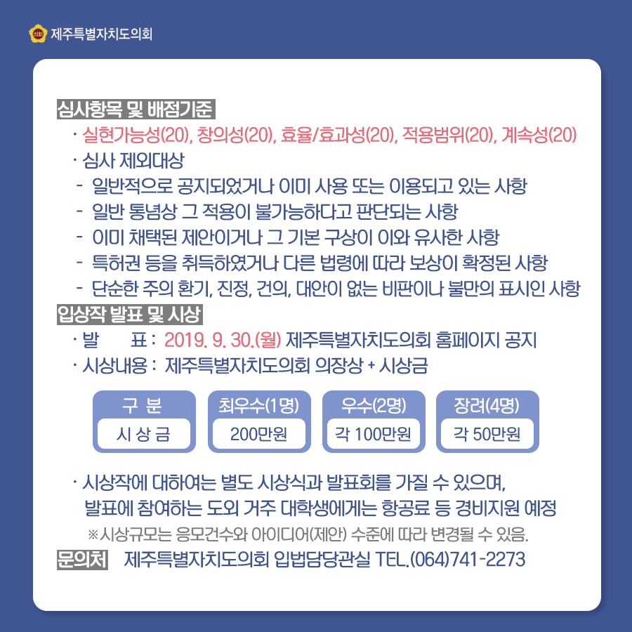 심사항목 및 배점기준 -실현가능성(20), 창의성(20), 효율/효과성(20), 적용범위(20), 계속성(20) -심사 제외대상 -일반적으로 공지되었거나 이미 사용 또는 이용되고 있는 사항 -단순한 주의 환기, 진정, 건의, 대안이 없는 비판이나 불만의 표시인 사항 입상작 발표 및 시상 -발표: 2019. 9. 30.(월) 제주특별자치도의회 홈페이지 공지 -시상내용: 제주특별자치도의회 의장상 + 시상금 -구분: 시상금 최우수(1명): 200만원 우수(2명): 각100만원 장려(4명): 각 50만원 -시상작에 대하여는 별도 시상식과 발표회를 가질 수 있으며, 발표에 참여하는 도외 거주 대학생에게는 항공료 등 경비지원 예정 *시상규모는 응모건수와 아이디어(제안) 수준에 따라 변경될 수 있음. 문의처: 제주특별자치도의회 입법담당관실 TEL. (064)741-2273