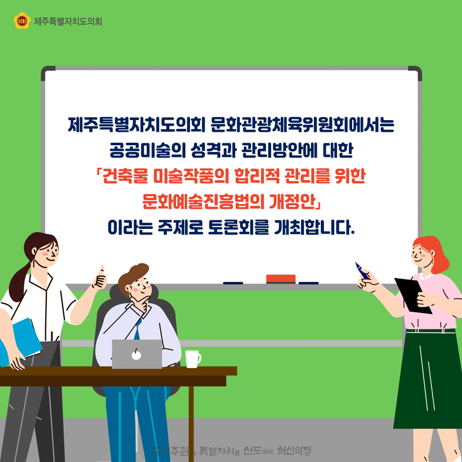제주특별자치도의회 문화관광체육위원회에서는 공공미술의 성격과 관리방안에 대한 [건축물 미술작품의 합리적 관리를 위한 문화예술진흥법의 개정안] 이라는 주제로 토론회를 개최합니다.