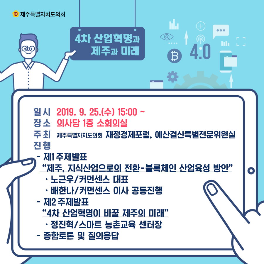 일시:2019.9.25.(수) 15:00 장소:의사당 1층 소회의실  주최:의회재정경제포럼, 예산결산특별전문위원실 진행-제1주제발표 '제주. 지식산업으로의 전환 - 블록체인 산업육성 방안' -노근우/커먼센스 대표 -배한나/커먼센스 이사 공동진행 -제2 주제발표 '4차 산업혁명이 바꿀 제주의 미래' -정진혁/스마트 농촌교육 센터장 -종합토론 및 질의응답