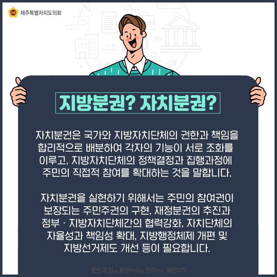 지방분권?자치분권 -자치분권은 국가와 지방자치단체의 권한과 책임을 합리적으로 배분하여 각자의 기능이 서로 조화를 이루고, 지방자치단체의 정책결정과 집행과정에 주민의 직접적 참여를 확대하는것을 말합니다. 자치분권을 실현하기 위해서는 주민의 참여권이 보장되는 주민주권의 구현, 재정분권의 추진과 정부, 지방자치단체간의  협력강화, 자치단체의 자율성과 책임성 확대, 지방행정체제 개편 및 지방서거제도 개선 등이 필요합니다.