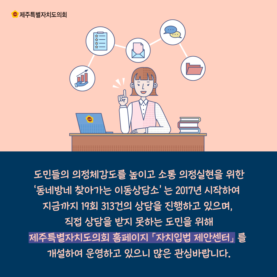 도민들의 의정체감도를 높이고 소통의정 실현을 위한 동네방네 찾아가는 이동상담소는 2017년 시작하여 지금가지 19회 313건의 상담을 진행하고 있으며, 직접 상담을 받지 못하는 도민을 위해 제주특별자치도의회 홈페이지 '자치입법 제안센터'를 개설하여 운영하고 있으니 많은 관심바랍니다.
