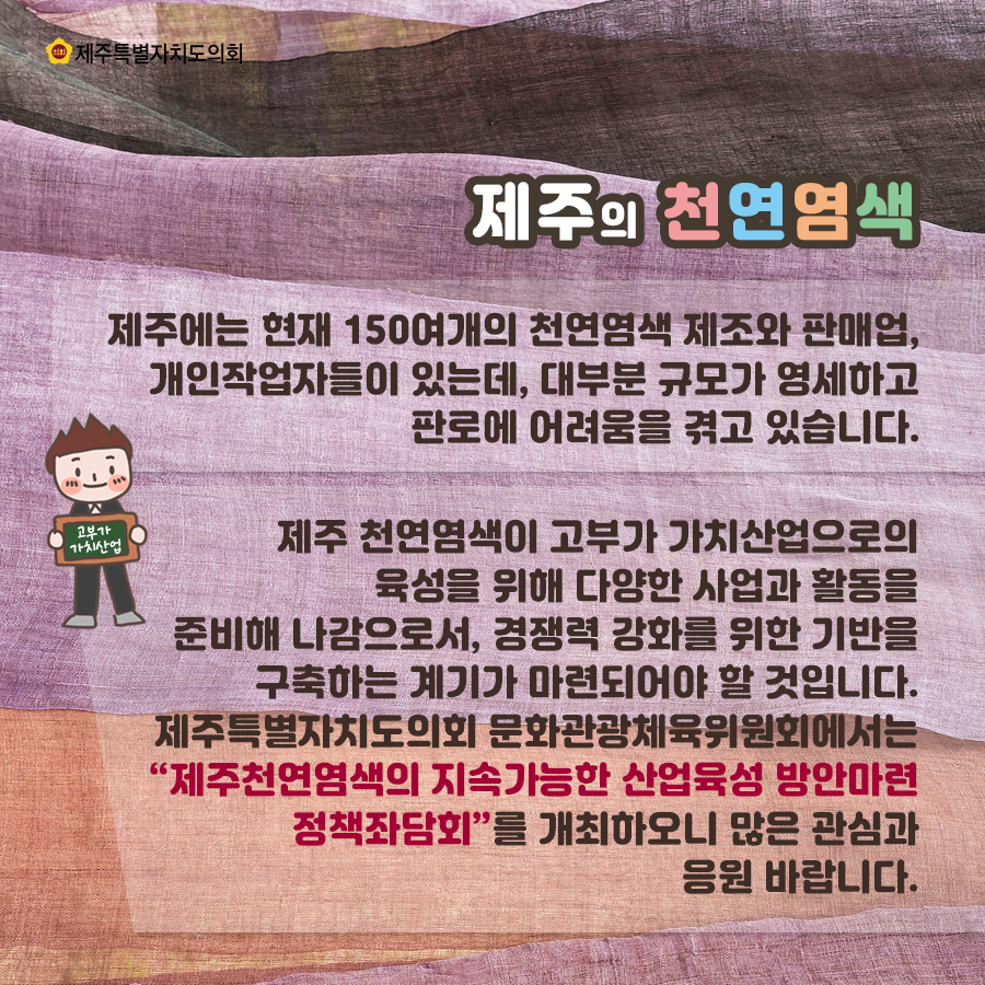 제주의 천연염색 제주에는 현재 150여개의 천연염색 제조와 판매업, 개인작업자들이 있는데, 대부분 규모가 영세하고 판로에 어려움을 겪고 있습니다.  제주 천연염색이 고부가 가치산업으로의 육성을 위해 다양한 사업과 활동을 준비해 나감으로서, 경쟁력 강화를 위한 기반을 구축하는 계기가 마련되어야 할 것입니다. 제주특별자치도의회 문화관광체육위원회에서는 '제주천연염색의 지속가능한 산업육성 방안마련 정책좌담회'를 개최하오니 많은 관심과 응원 바랍니다.