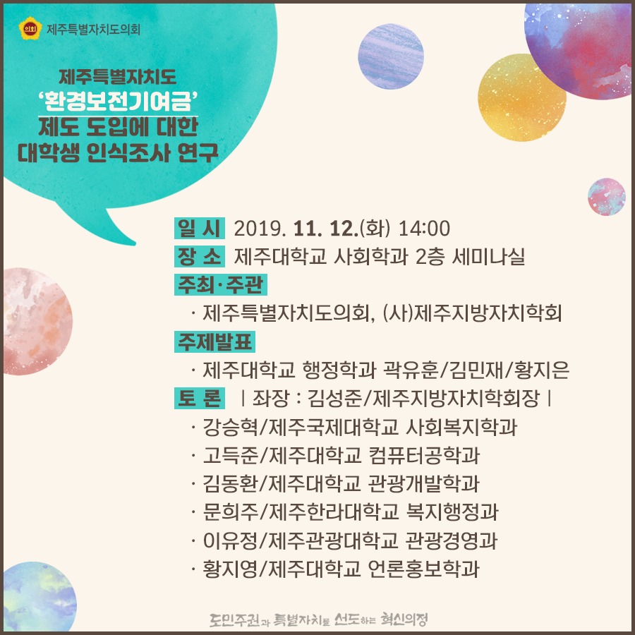 일시:2019.11.12(화) 14:00  장소:제주대학교 사회학과 2층 세미나실  주최/주관:제주특별자치도의회, (사)제주지방자치학회  주제발표:제주대학교 행정학과 곽유훈/김민재/황지은   토론:좌장:김성준/제주지방자치학회장   강승혁/제주국제대학교 사회복지학과, 고득준/제주대학교 컴퓨터공학과, 김동환/제주대학교 관광개발학과, 문희주/제주한라대학교 복지행정과, 이유정/제주관광대학교 관광경영과, 황지영/제주대학교 언론홍보학과
