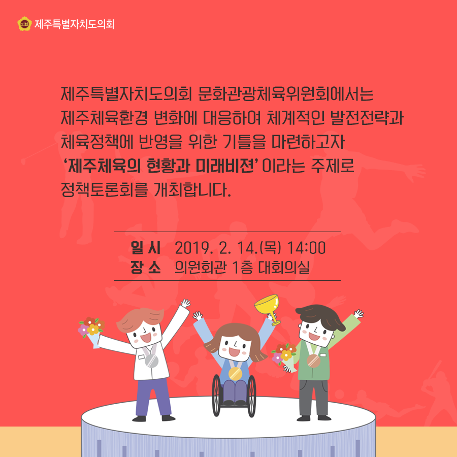 제주특별자치도의회 문화관광체육위원회에서는 제주체육환경 변화에 대응하여 체계적인 발전전략과 체육정책에 반영을 위한 기틀을 마련하고자 제주체육의 현황과 미래비젼이라는 주제로 정책토론회를 개최합니다.  일시:2019.2.14.(목) 14:00  장소:의원회관 1층 대회의실
