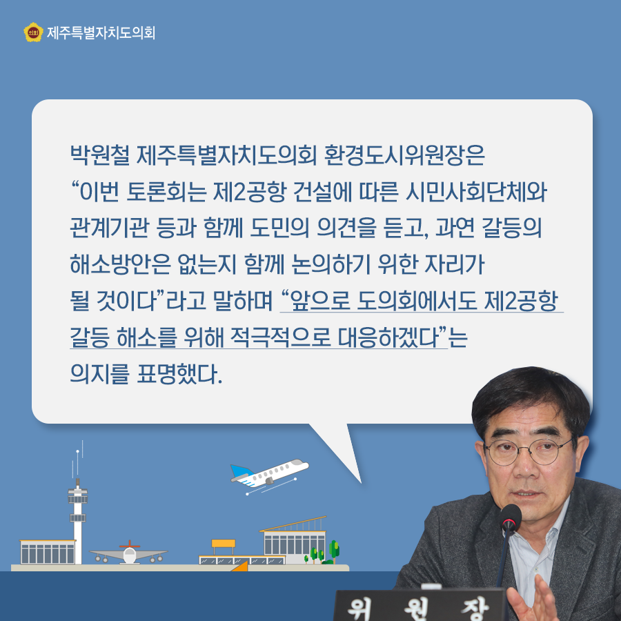박원철 제주특별자치도의회 환경도시위원장은 이번 토론회는 제2공항 건설에 따른 시민사회단체와 관계기관 등과 함께 도민의 의견을 듣고, 과연 갈등의 해소방은은 없는지 함께 논의하기 위한 자리가 될 것이다