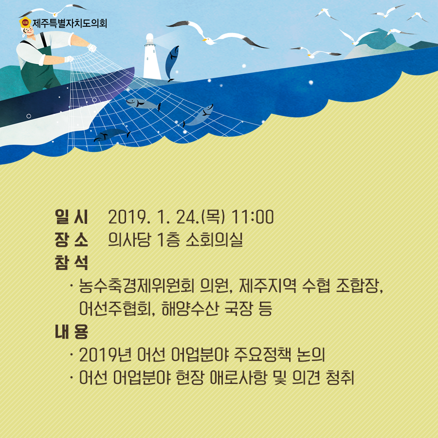 일시:2019.1.24.(목) 11:00 장소:의사당1층 소회의실 참석:농수축경제위원회 의원, 제주지역 수협 조합장, 어선주협회, 해양수산 국장 등  내용:2019년 어선 어업분야 주요정책 논의, 어선 어업분야 현장 애로사항 및 의견청취