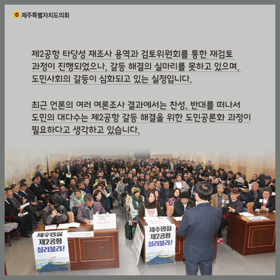 제2공항 타당성 재조사 용역과 검토위원회를 통한 재검토 과정이 진행되었으나, 갈등 해결의 실마리를 못하고 있으며, 도민사회의 갈등이 심화되고 있는 실정입니다. 최근 언론의 여러 여론조사 결과에서는 찬성, 반대를 떠나서 도미늬 대다수는 제2공항 갈등해결을 위한 도민공론화 과정이 필요하다고 생각하고 있습니다.