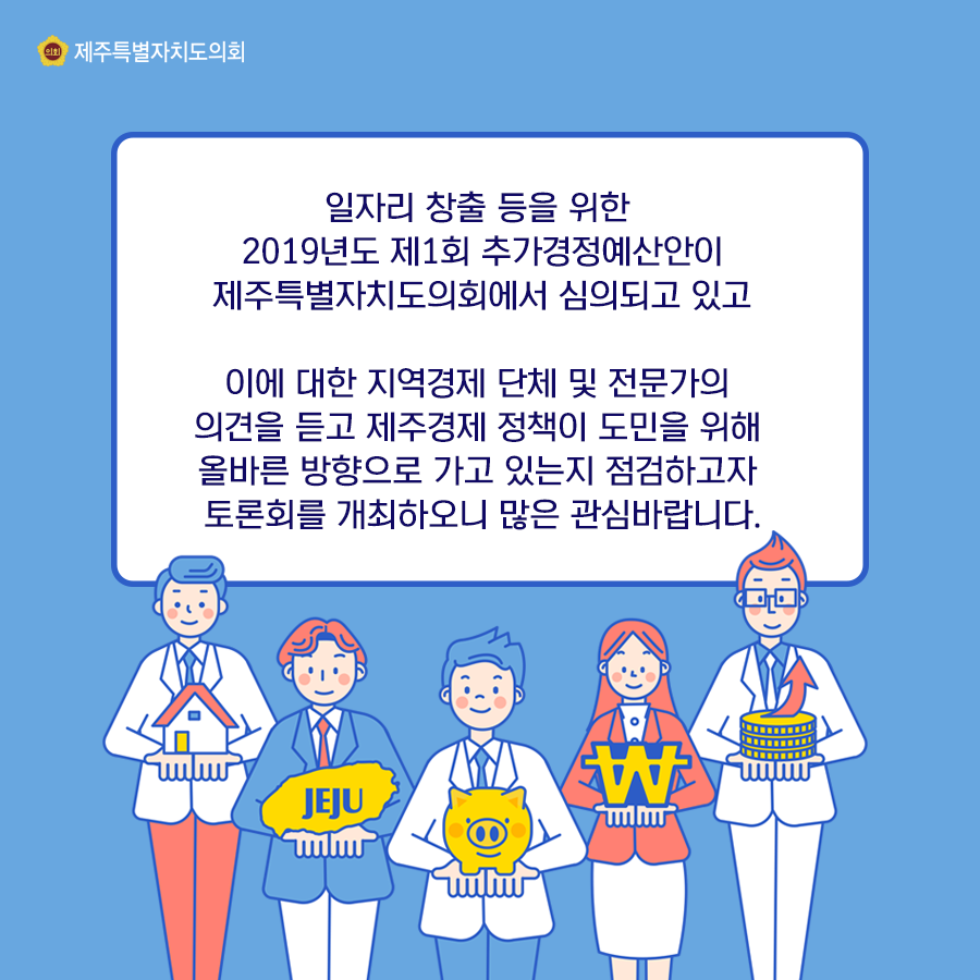 일자리 창출등을 위한 2019년도 제1회 추가경정예산안이 제주특별자치도의회에서 심의되고 있고 있고 이데대한 지역경제 단체 및 전문가의 의견을 듣고 제주경제 정책이 도민을 위해 올바른 방향으로 가고 있는지 점검하고자 토론회를 개최하오니 많은 관심바랍니다.