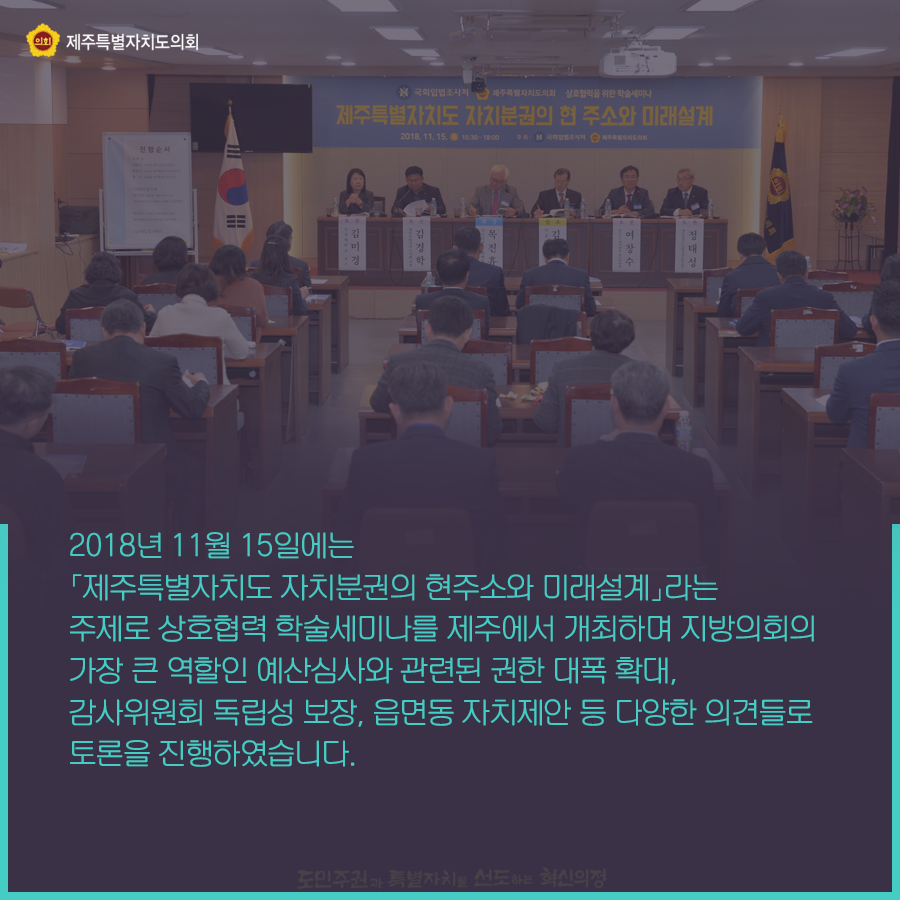 2018년 11월 15일에는 제주특별자치도 자치분권의 현주소와 미래설계라는 주제로 상호협력 학술세미나를 제주에서 개최하며, 지방의회의 가장 큰 역할인 예산심사와 관련된 권한 대폭확대, 감사위원회 독립성 보장, 읍면동 자치제안 등 다양한 의견들로 토론을 진행하였습니다.