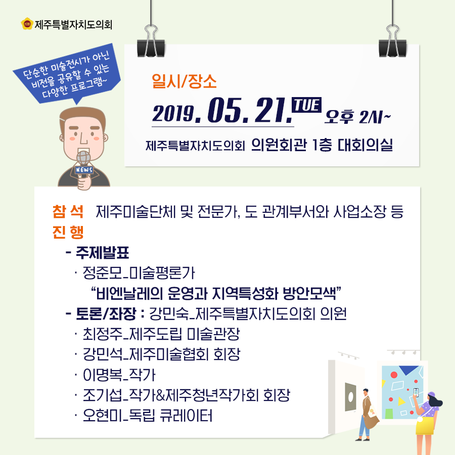 일시/장소: 2019. 05. 21. 오후2시~ 제주특별자치도의회 의원회관 1층 대회의실 참석: 제주미술단체 및 전문가, 도 관계부서와 사업소장 등 진행: -주제발표: -정준모_미술평론가 '비엔날레의 운영과 지역특성화 방안모색' -토론/좌장: 강민숙_제주특별자치도의회 의원 -최정주_제주도립 미술관장 -강민석_제주미술협회 회장 -이명복_작가 -조기섭_작가&제주청년작가회 회장 -오현미_독립 큐레이터