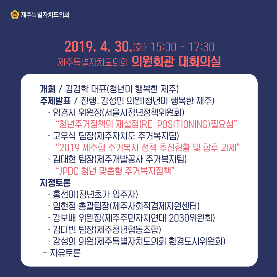 2019.4.30.(화)  15:00-17:30  의원회관 대회의실   개회:김경학대표(청년이 행복한 제주)  주제발표:진행 강성민 의원(청년이 행복한 제주)  임경지 위원장(서울시청년정책위원회) 
