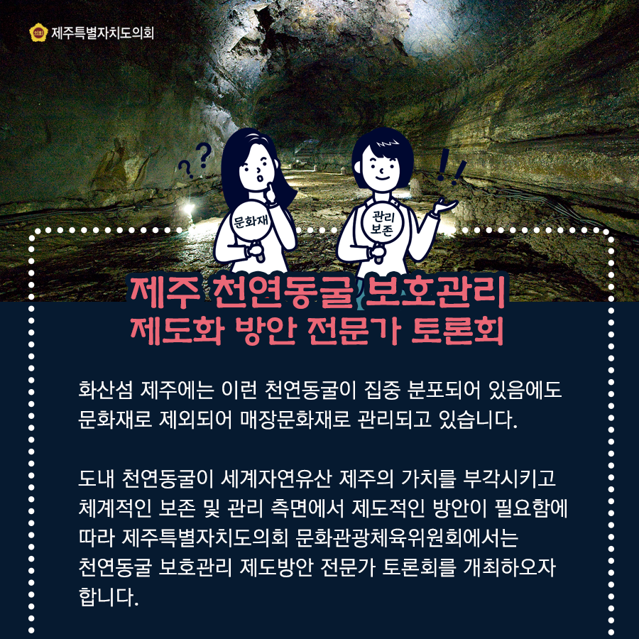 제주 천연동굴 보호관리 제도화 방안 전문가 토론회 화산섬 제주에는 이런 천연동굴이 집중 분포되어 있음에도 문화재로 제외되어 매장문화재로 관리되고 있습니다. 도내 천연동굴이 세계자연유산 제주의 가치를 부각시키고 체계적인 보존 및 관리 측면에서 제도적인 방안이 필요함에 따라 제주특별자치도의회 문화관광체육위원회에서는 천연동굴 보호관리 제도방안 전문가 토론회를 개최하오자 합니다.