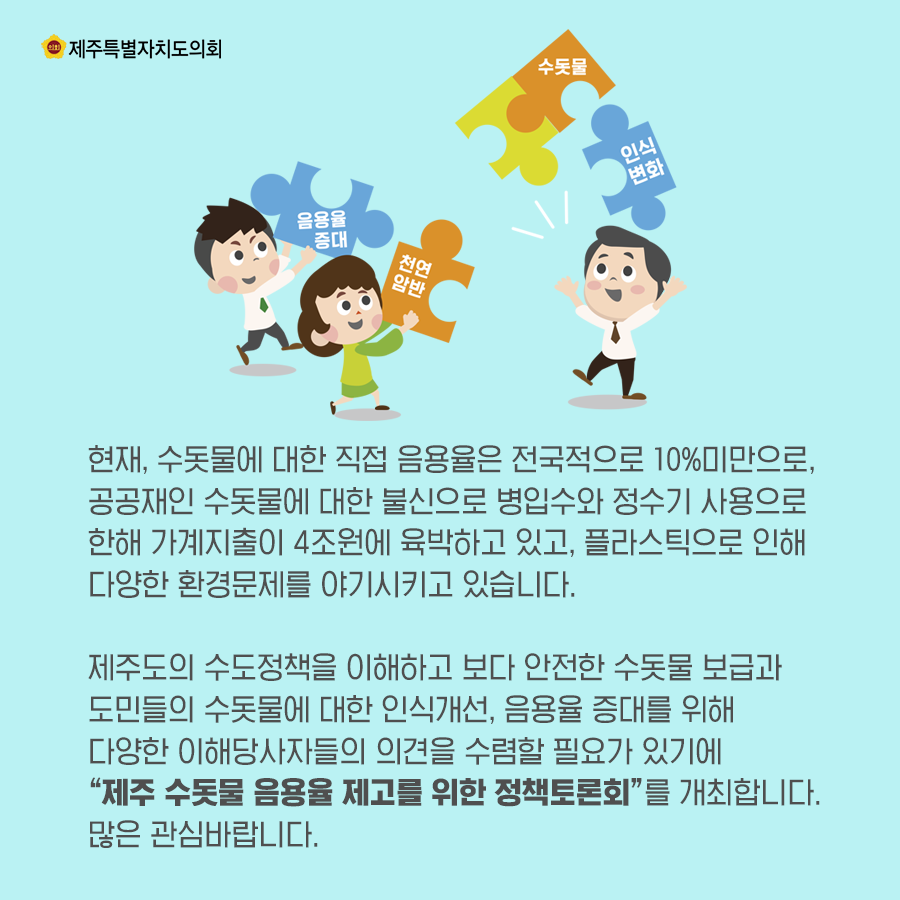 현재, 수돗물에 대한 직접 음용율은 전국적으로 10%미만으로 공공재인 수돗물에 대한 불신으로 병입수와 정수기 사용으로 한해 가계지출이 4조원에 육박하고 있고, 플라스틱으로 인해 다양한 환경문제를 야기시키고 있습니다. 제주도의 수도정책을 이해하고 보다 안전한 수돗물 보급과 도민들의 수돗물에 대한 인식개선, 음용률 증대를 위해 다양한 이해당사자들의 의견을 수렴할 필요가 있기에 