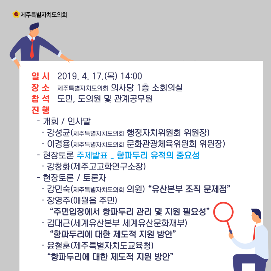 일시:2019.4.17(목) 14:00  장소:의사당 1층 소회의실  참석:도민, 도의원 및 관계공무원  진행:인사말-강성균(행정자치위원회 위원장)  이경용(문화관광체육위원회 위원장)  현장토론-주제발표:항파두리 유적의 중요성(강창화/제주고고학연구소장)   현장토론/토론자:강민숙(제주특별자치도의회 의원)