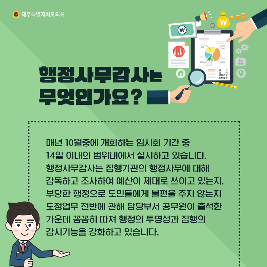 행정사무감사는 무엇인가요?  매년 10월중에 개회하는 임시회 기간 중 14일 이내의 범위내에서 실시하고 있습니다.  행정사무감사는 집행기관의 행정사무에 대해 감독하고 조사하여 예산이 제대로 쓰이고 있는지, 부당한 행정으로 도민들에게 불편을 주지 않는지 도정업무 전반에 관해 담당부서 공무원이 출석한 가운데 꼼꼼히 따져 행정의 투명성과 집행의 감시기능을 강화하고 있습니다.