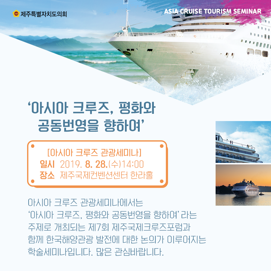 '아시아 크루즈, 평화와 공동번영을 향하여' [아시아 크루즈 관광세미나] 일시 2019. 8. 28.(수) 14:00 장소: 제주국제컨벤션센터 한라홀 아시아 크루즈 관광세미나에서는 '아시아 크루즈, 평화와 공동번영을 향하여'라는 주제로 개최되는 제7회 제주국제그루즈포럼과 함께 한국해양관광 발전에 대한 논의가 이루어지는 학술세미나입니다. 많은 관심바랍니다.