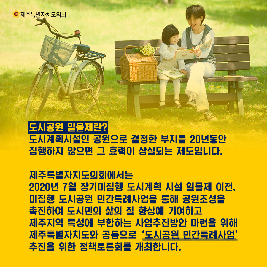 도시공원 일몰제란?도시계획시설인 공원으로 결정한 부지를 20년동안 집행하지 않으면 그 효력이 상실되는 제도입니다.  제주특별자치도의회에서는 2020년 7월 장기미집행 도시계획 시설 일몰제 이전, 미집행 도시공원 민간특례사업을 통해 공원조성을 촉진하여 도시미의 삶의 질 향상에 기여하고 제주지역 특성에 부합하는 사업추진방안 마련을 위해 제주특별자치도와 공동으로  '도시공원 민간특례사업'추진을 위한 정책토론회를 개최합니다.