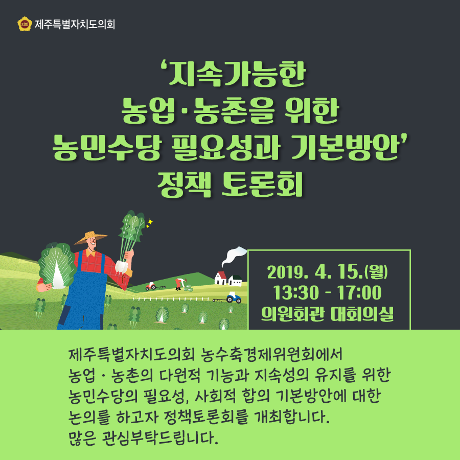 2019.4.15.(월) 13:30-17:00   의원회관 대회의실    제주특별자치도의회 농수축경제위원회에서는 농업과 농촌의 다원적 기능과 지속성의 유지를 위한 농민수당의 필요성, 사회적 합의 기본방안에 대한 논의를 하고자 정책토론회를 개최합니다. 많은 관심부탁드립니다.