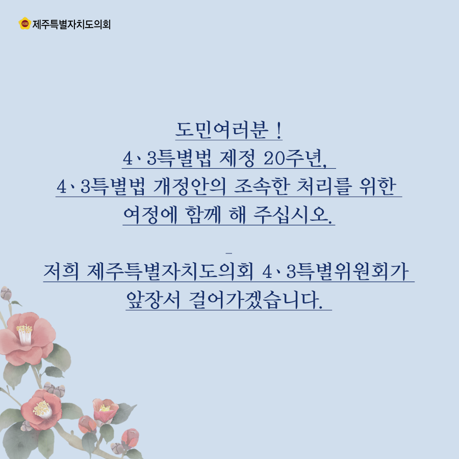 도민여러분 !4․3특별법 제정 20주년, 4․3특별법 개정안의 조속한 처리를 위한 여정에 함께 해 주십시오. 저희 제주특별자치도의회 4․3특별위원회가 앞장서 걸어가겠습니다. 