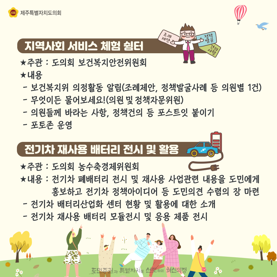 지역사회 서비스체험쉼터-주관:도의회 보건복지안전위원회, 내용:보건복지위 의정활동알림(조례제안, 정책발굴사례 등 의원별 1건), 무엇이든 물어보세요(의원 및 정책자문위원), 의원들께 바라는 사항, 정책건의 등 포스트잇 붙이기, 포토존 운영   전기차 재사용 배터리 전시 및 활용-주관:도의회 농수축경제위원회, 내용:전기차 폐배터리 전시 및 재사용 사업관련 내용을 도민에게 홍보하고 전기차 정책아이디어 등 도민의견 수렴의 장 마련-전치가 배터리산업화 센터 현황 및 활용에 대한 소개, 전기차 재사용 배터리 모듈전시 및 응용 제품전시