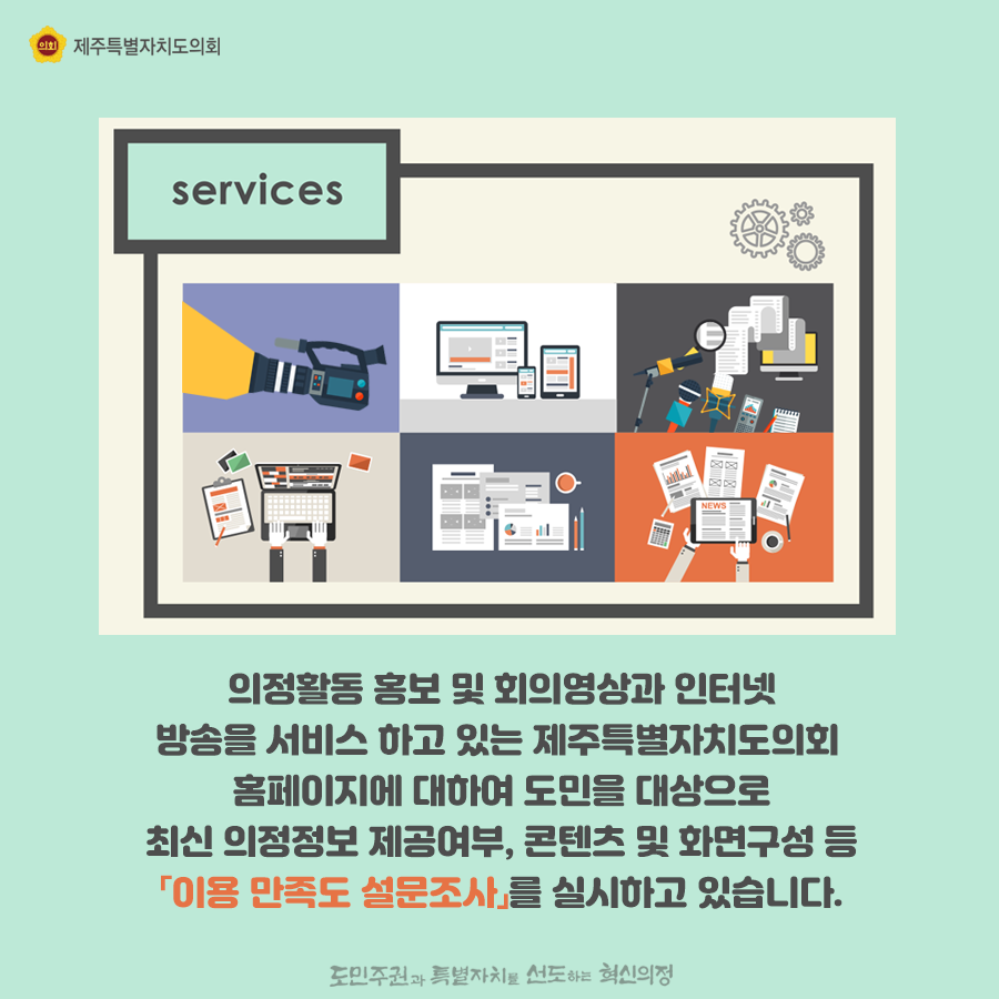 의정활동 홍보 및 회의영상과 인터넷 방송을 서비스 하고 있는 제주특별자치도의회 홈페이지에 대하여 도민을 대상으로 최신의정정보 제공여부, 콘텐츠 및 화면구성 등 '이용만족도 설문조사'를 실시하고 있습니다.