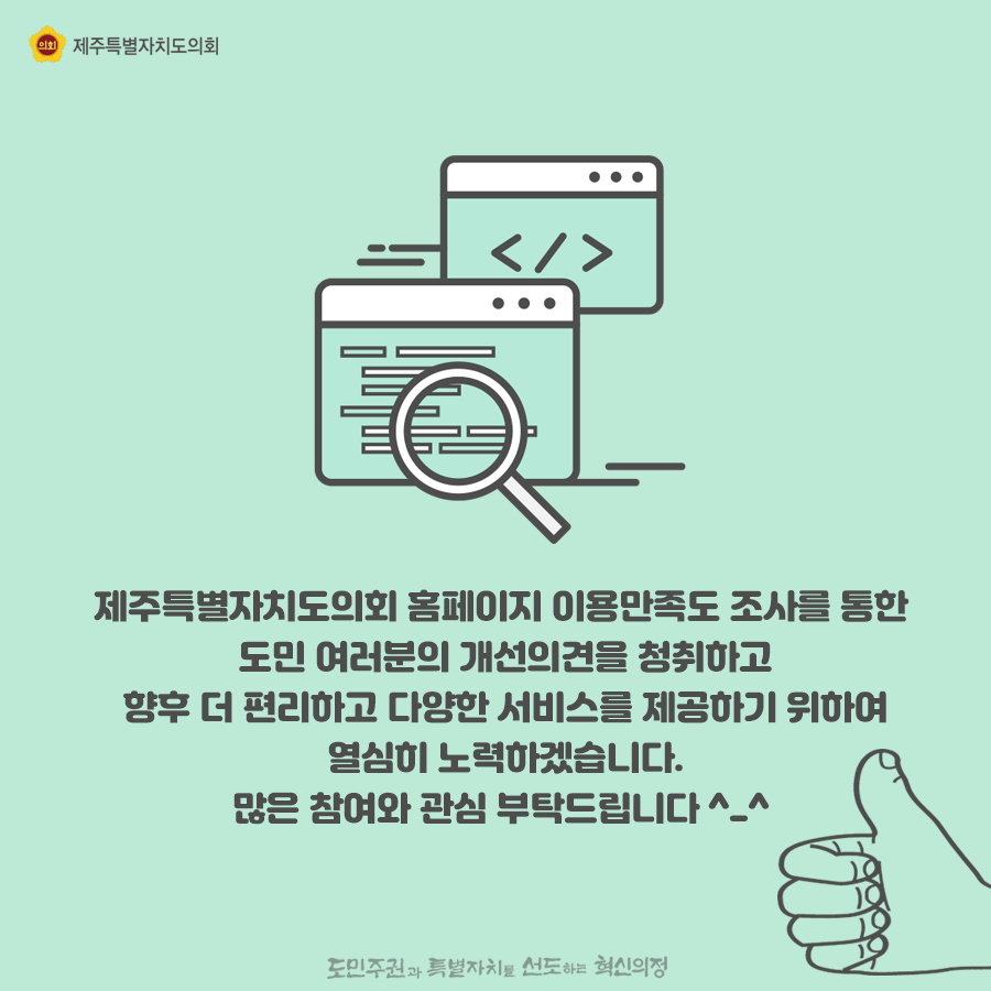 제주특별자치도의회는 홈페이지 이용만족도 조사를 통한 도민여러분의 개선의견을 청취하고 향후 더 편리하고 다양한 서비스를 제공하기 위하여 열심히 노력하겠습니다. 많은 참여와 관심부탁드립니다.