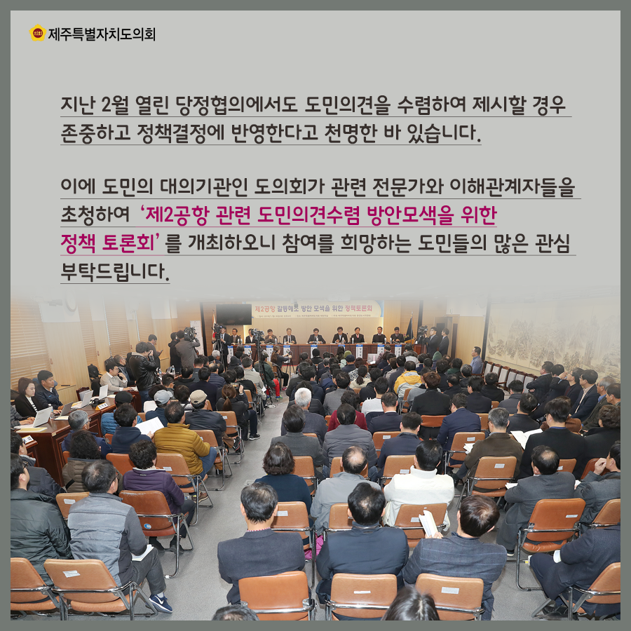 지난 2월 열린 당정협의에서도 도민의견을 수렴하여 제시할 경우 존중하고 정책결정에 반영한다고 천명한 바 있습니다. 이에 도민의 대의기관인 도의회가 관련 전문가와 이해관계자들을 초청하여 '제2공항 관련 도민의견수렴 방안모색을 위한 정책토론회'를 개최하오니 참여를 희망하는 도민들의 많은 관심 부탁드립니다.