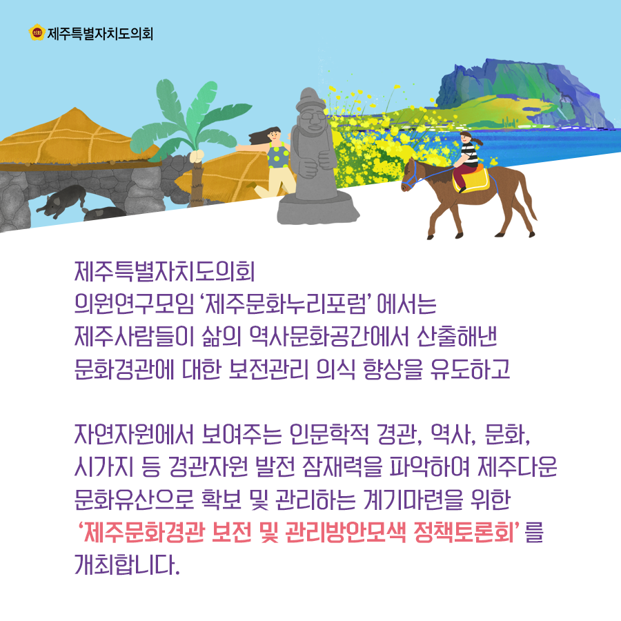 제주특별자치도의회 의원연구모임 '제주문화누리포럼'에서는 제주사람들이 삶의 역사문화공간에서 산출해낸 문화경관에 대한 보전관리 의식향상을 유도하고 자연자원에서 보여주는 인문학적 경관, 역사, 문화, 시가지 등 경관자원 발전 잠재력을 파악하여 제주다운 문화유산으로 확보 및 관리하는 계기마련을 위한 '제주문화경관 보전 및 관리방안모색 정책토론회'를 개최합니다.