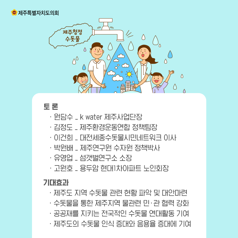 토론:원담수_kwater제주사업단장, 김정도_제주환경운동연합 정책팀장, 이건희_대전세종수돗물시민네트워크 이사, 박원배_제주연구원 수자원 정책박사, 유영업_섬갯벌연구소 소장, 고원호_용두암 현대1차아파트 노인회장    기대효과:제주도 지역수돗물관련 현황파악 및 대안마련, 수돗물을 통한 제주지역 물관련 민관협력강화, 공공재를 지키는 전국적인 수돗물 연대활동기여, 제주도의 수돗물인식증대와 음용율 증대에 기여