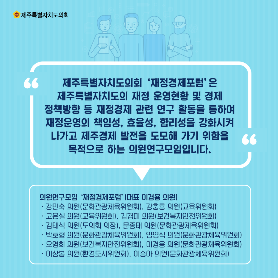 제주특별자치도의회 '재정경제포럼'은 제주특별자치도의 재정 운영현황 및 경제 정책방향 등 재정경제 관련 연구활동을 통하여 재정운영의 책임성, 효율성, 합리성을 강화시켜 나가고 제주경제발전을 도모해 가기 위함을 목적으로 하는 의원연구모입입니다. 의원연구모임 '재정경제포럼' (대표 이경용 의원) -강민숙 의원(문화관광체육위원회), 강충룔 의원(교육위원회) -고은실 의원(교육위원회), 김경미 의원(보건복지안전위원회) -김태석 의원(도의회 의장), 문종태 의원(문화관광체육위원회) -박호형 의원(문화관광체육위원회), 양영식 의원(문화관광체육위원회) -오영희 의원(보건복지안전위원회), 이경용 의원(문화관광체육위원회) -이상봉 의원(환경도시위원회), 이승아 의원(문화관광체육위원회)