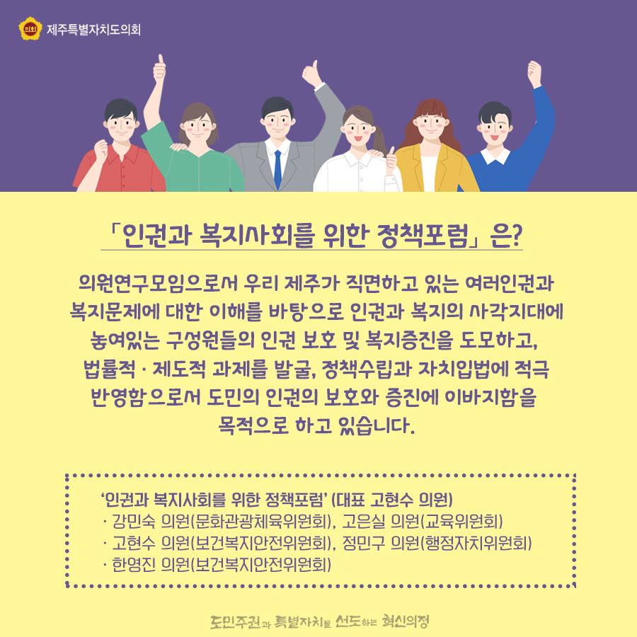 [인권과 복지사회를 위한 정책포럼] 은? 의원연구모임으로서 우리 제주가 직면하고 있는 여러인권과 복지문제에 대한 이해를 바탕으로 인권과 복지의 사각지대에 놓여있는 구성원들의 인권 보호 및 복지증진을 도모하고, 법률적 · 제도적 과제를 발굴, 정책수립과 자치입법에 적극 반영함으로서 도민의 인권의 보호와 증진에 이바지함을 목적으로 하고 있습니다. '인권과 복지사회를 위한 정책포럼' (대표 고현수 의원) -강민숙 의원(문화관광체육위원회), 고은실 의원(교육위원회) -고현수 의원(보건복지안전위원회), 정민구 의원(행정자치위원회) -한영진 의원(보건복지안전위원회)