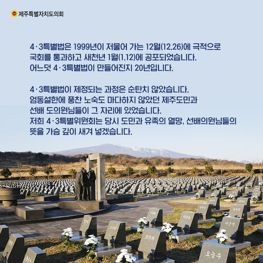 4‧3특별법은 1999년이 저물어 가는 12월(12.26)에 극적으로 국회를 통과하고 새천년 1월(1.12)에 공포되었습니다. 어느덧 4․3특별법이 만들어진지 20년입니다.  4․3특별법이 제정되는 과정은 순탄치 않았습니다. 엄동설한에 풍찬노숙도 마다하지 않았던 제주도민과 선배 도의원님들이 그 자리에 있었습니다. 저희 4․3특별위원회는 당시 도민과 유족의 열망, 선배의원님들의 뜻을 가슴 깊이 새겨 넣겠습니다.    
