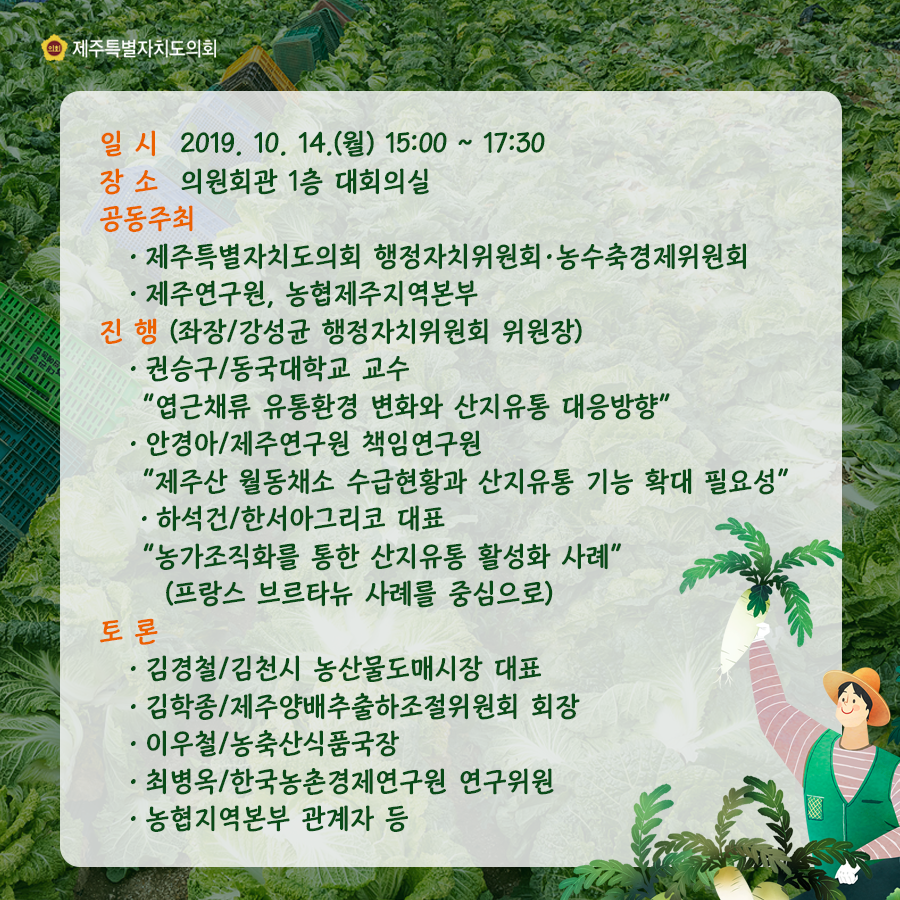 일시:2019.10.14.(월) 15:00  장소:의원회관 1층 대회의실  공동주최:도의회 행정자치위원회, 농수축경제위원회, 제주연구원, 농협제주지역본부 진행(좌장/강성균 행정자치위원회 위원장) 권승구/동국대학교 교수 