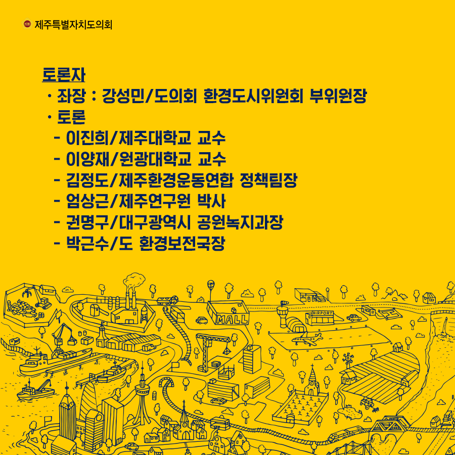 토론자 -좌장: 강성민/도의회 환경도시위원회 부위원장 -토론: -이진희/제주대학교 교수 -이양재/원광대학교 교수 -김정도/제주환경운동연합 정책팀장 -엄상근/제주연구원 박사 -권명구/대구광역시 공원녹지과장 -박근수/도 환경보전국장