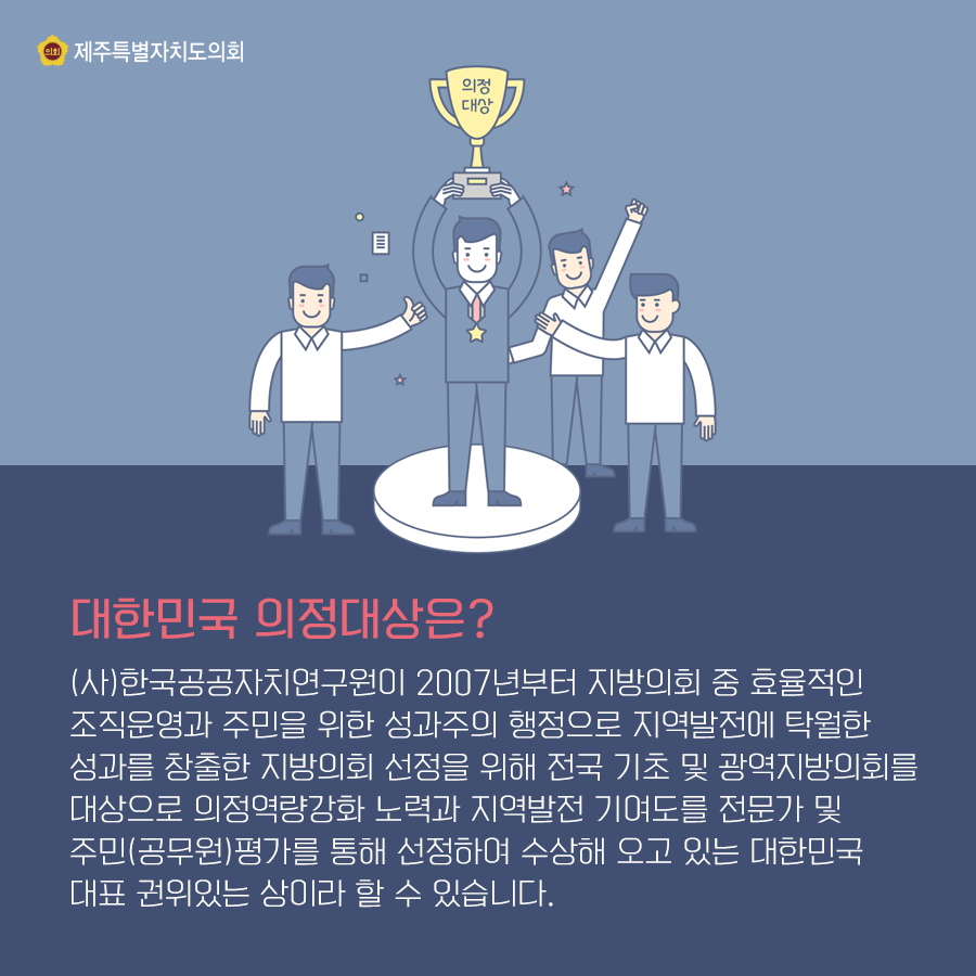 대한민국 의정대상은? (사)한국공공자치연구원이 2007년부터 지방의회 중 효율적인 조직운영과 주민을 위한 성과주의 행정으로 지역발전에 탁월한 성과를 창출한 지방의회 선정을 위해 전국 기초 및 광역지방의회를 대상으로 의정역량강화 노력과 지역발전 기여도를 전문가 및 주민(공무원)평가를 통해 선정하여 수상해 오고 있는 대한민국 대표 권위있는 상이라 할 수 있습니다