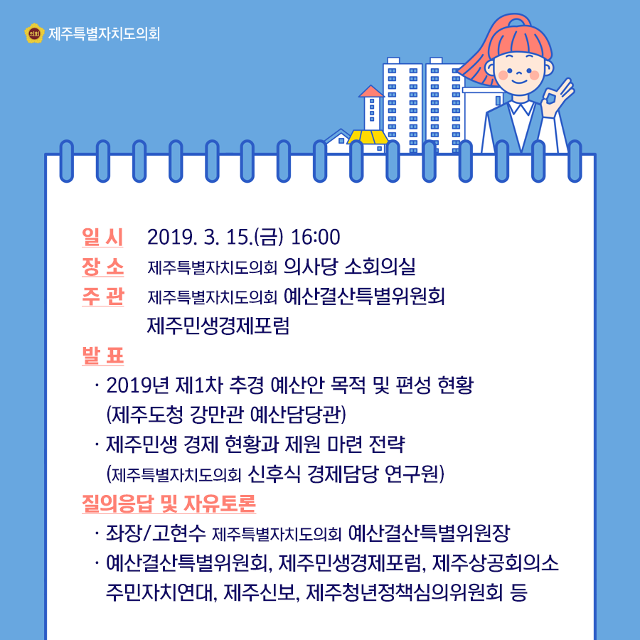 일시:2019.3.15(금) 16:00 장소:제주도의회 의사당 소회의실  주관:예산결산특별위원회, 제주민생경제포럼  발표:2019년 제1차 추경 예산안 목적 및 편성 현황(제주도청 강만관 예산담당관)  제주민생경제현황과 제원마련전략(제주도의회 신후식 경제담당 연구원)  질의응답 및 자유토론(좌장/고현수 제주도의회 예산결산특별위원장)  예산결산특별위원회, 제주민생경제포럼, 제주상공회의소, 주민자치연대, 제주신보, 제주청년정책심의위원회 등