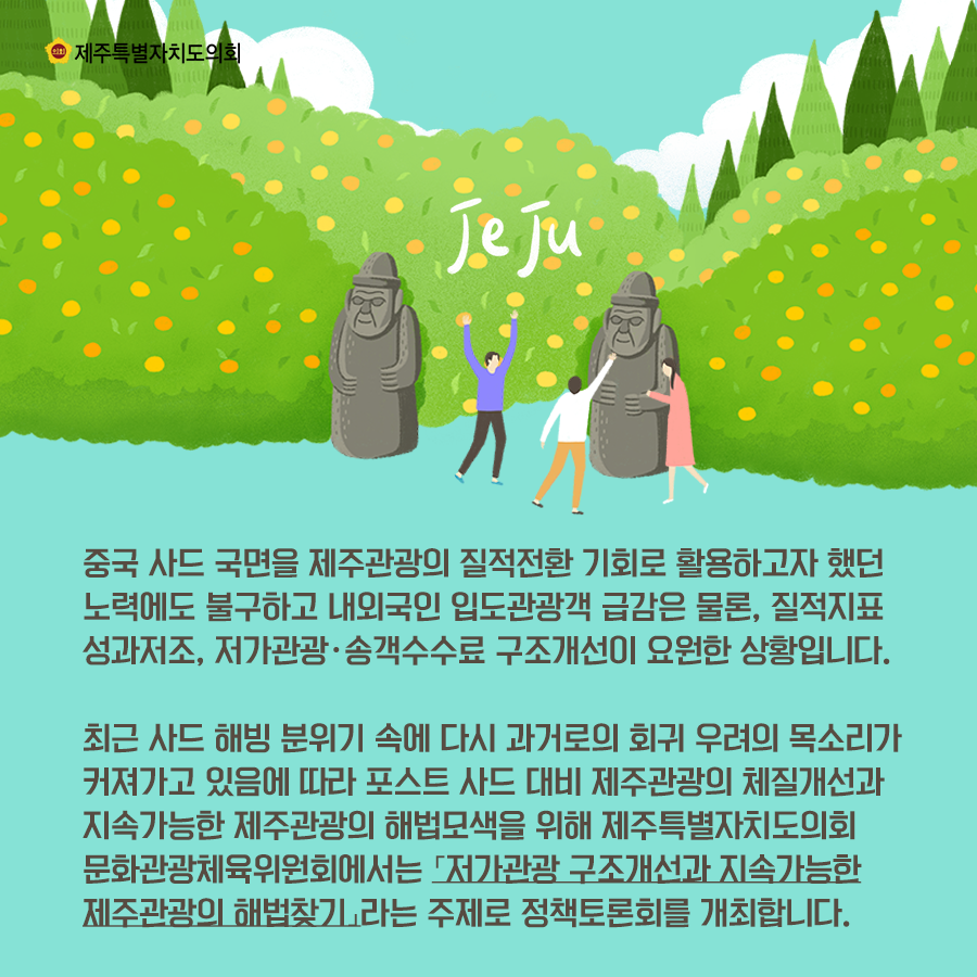 중국사드 국면을 제주관광의 질적전환 기회로 활용하고자 했던 노력에도 불구하고 내외국인 입도관광객 급감은 물론, 질적지표 성과저조와 저가관광, 송객수수료 구조개선이 요원한 상황입니다.  최근 사드 해빙 분위기속에 다시 과거로의 회귀 우려의 목소리가 커져가고 있음에 따라 포스트 사드 대비 제주관광의 체질개선과 지속가능한 제주관광의 해법모색을 위해 제주특별자치도의회 문화관광체육위원회에서는 '저가관광 구조개선과 지속가능한 제주관광 해법찾기'라는 주제로 정책토론회를 개최합니다.