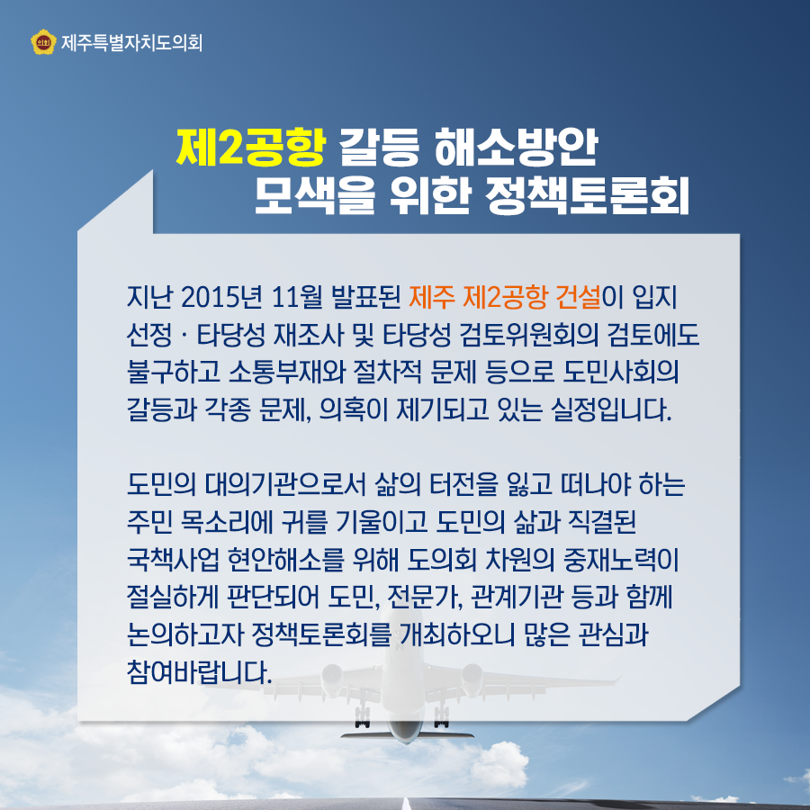 제2공항 갈등해소방안 모색을 위한 정책토론회개최   지난 2015년 11월 발표된 제주 제2공항 건설이 입지선정ㆍ타당성 재조사 및 타당성 검토위원회의 검토에도 불구하고 소통부재와 절차적 문제 등으로 도민사회의 갈등과 각종 문제, 의혹이 제기되고 있는 실정입니다. 도민의 대의기관으로서 삶의 터전을 잃고 떠나야 하는 주민 목소리에 귀를 기울이고 도민의 삶과 직결된 국책사업 현안해소를 위해 도의회 차원의 중재노력이 절실하게 판단되어 도민, 전문가, 관계기관 등과 함께 논의하고자 정책토론회를 개최하오니 많은 관심과 참여바랍니다.   