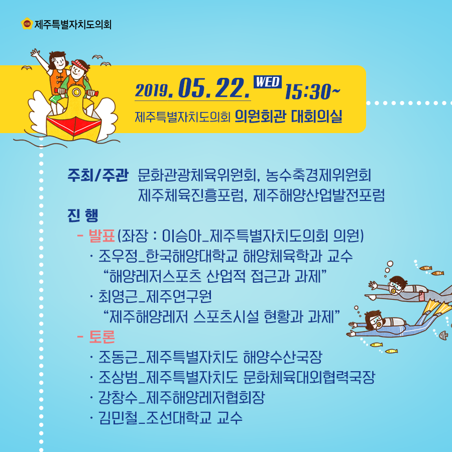 2019.5.22(수)  15:30  의원회관 대회의실  주최/주관:문화관광체육위원회, 농수축경제위원회, 제주체육진흥포럼, 제주해양산업발전포럼  진행:-발표(좌장:이승아_제주특별자치도의회 의원) 조우정_한국해양대학교 해양체육학과 교수  ' 해양레저스포츠 산업적 접근과 과제' 최영근_제주연구원 '제주해양레저 스포츠시설 현황과 과제' 토론:조동근_제주특별자치도 해양수산국장, 조상범_제주특별자치도 문화체육대외협력국장, 강창수_제주해양레저협회장, 김민철_조선대학교 교수
