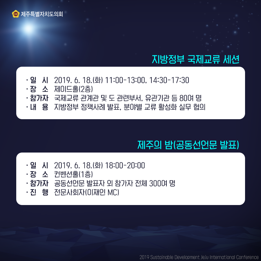 지방정부 국제교류 세션 -일시: 2019. 6. 18.(화) 11:00-13:00, 14:30-17:30 -장소: 제이드홀(2층) -참가자: 국제교류 관계관 및 도 관련부서, 유관기관 등 80여 명 -내용: 지방정부 정책사례 발표, 분야별 교류 활성화 실무 협의 제주의 밤(공동선언문 발표) -일시: 2019. 6. 18.(화) 18:00-20:00 -장소: 컨벤션홀(1층) -참가자: 공동선언문 발표자 외 참가자 전체 300여 명 -진행: 전문사회자(이재인 MC)