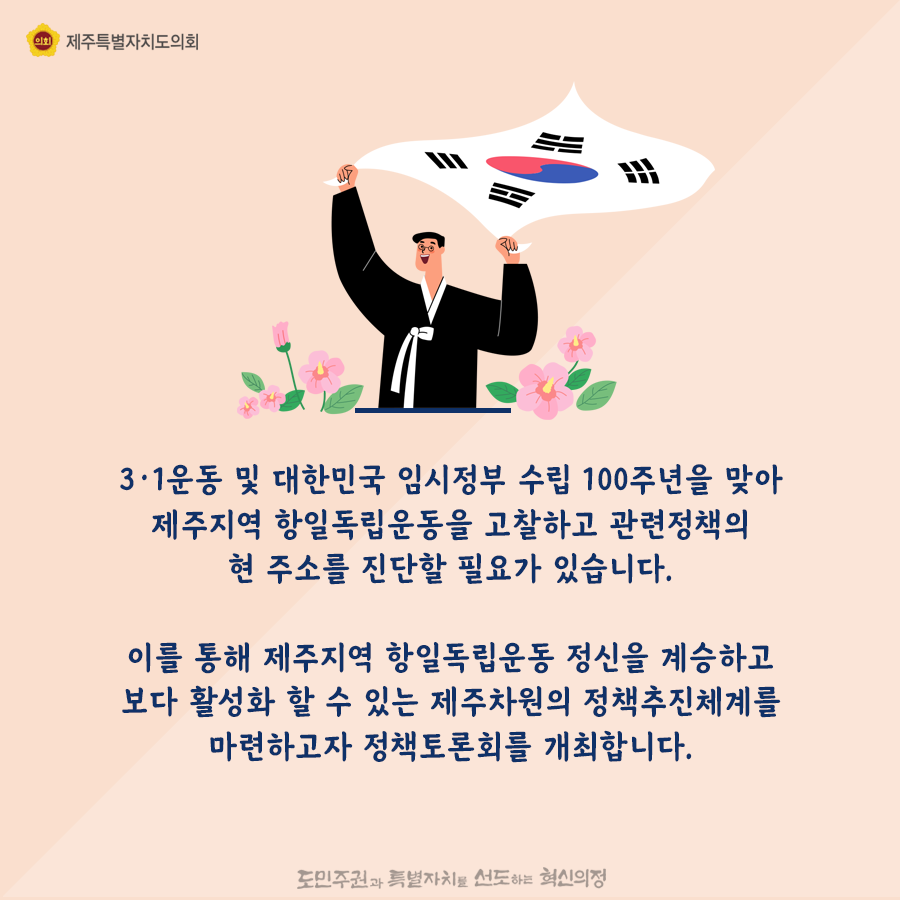 3.1운동 및 대한민국 임시정부 수립100주년을 맞아 제주지역 항일 독립운동을 고찰하고, 관련정책의 현 주소를 진단할 필요가 있습니다.  이를통해 제주지역 항일 독립운동정신을 계승하고 보다 활성화 할 수 있는 제주차원의 정책추진체계를 마련하고자 정책토론회를 개최합니다.