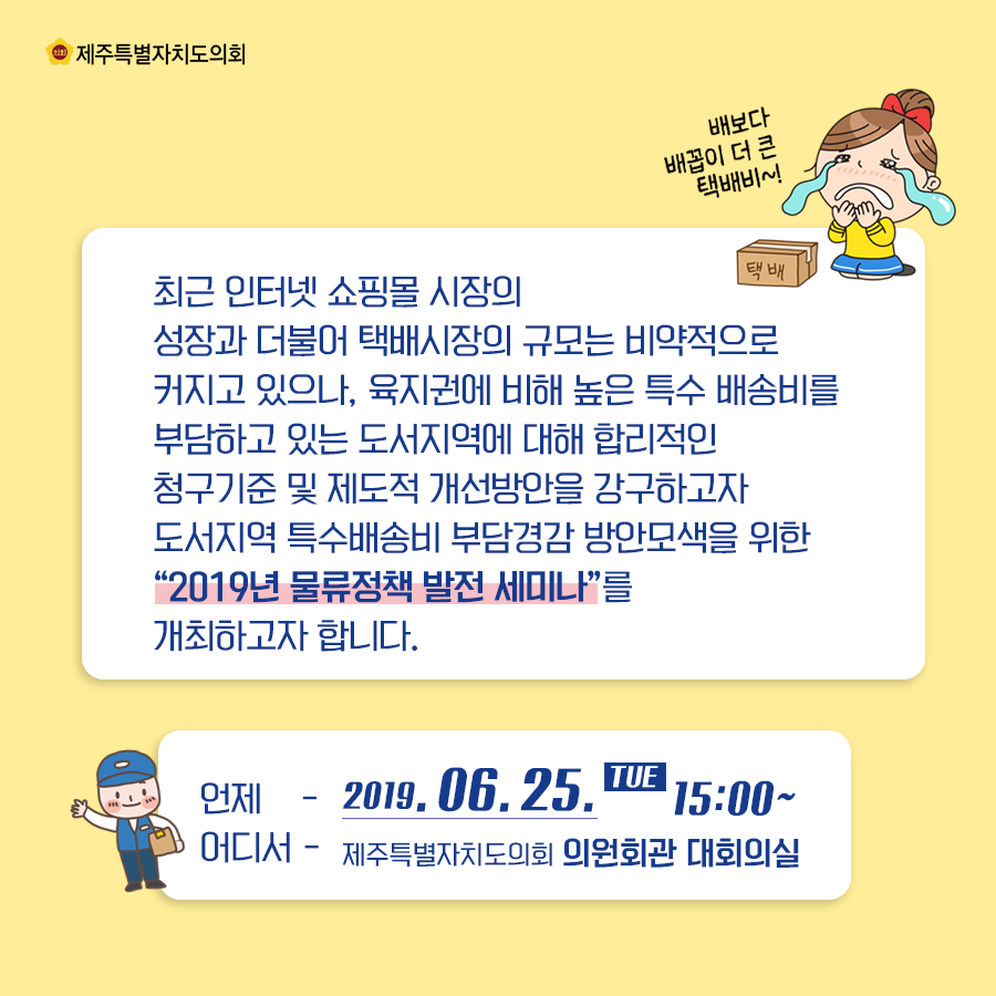 최근 인터넷 쇼핑몰 시장의 성장과 더불어 택배시장의 규모는 비약적으로 커지고 있으나, 육지원에 비해 높은 특수 배송비를 부담하고 있는 도서지역에 대해 합리적인 청구기준 및 제도적 개선방안을 강구하고자 도서지역 특수배송비 부담경감 방안모색을 위한 2019년 물류정책 발전 세미나를 개최하고자 합니다.   언제:2019.6.25(화)15:00  어디서:제주특별자치도의회 의원회관 대회의실