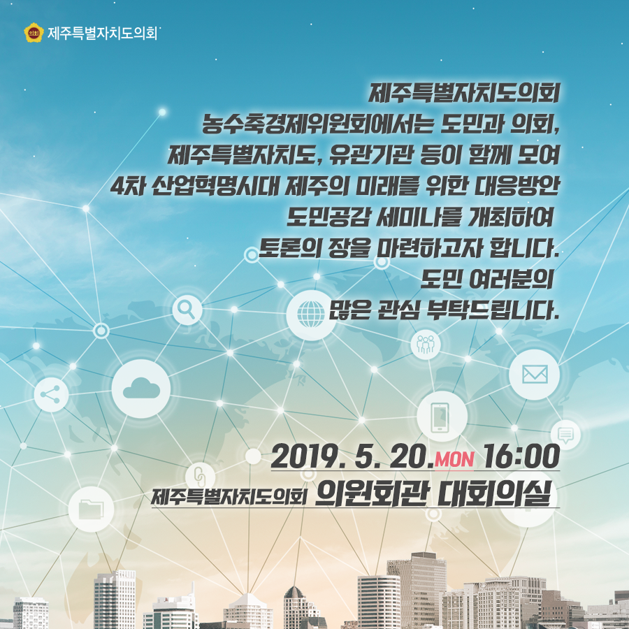 제주특별자치도의회 농수축경제위원회에서는 도민과 의회, 제주특별자치도, 유관기관 등이 함께 모여 4차 산업혁명시대 제주의 미래를 위한 대응방안 도민공감 세미나를 개최하여 토론의 장을 마련하고자 합니다. 도민여러분의 많은 관심부탁드립니다.  2019.5.20.월  16:00 제주특별자치도의회 의원회관 대회의실