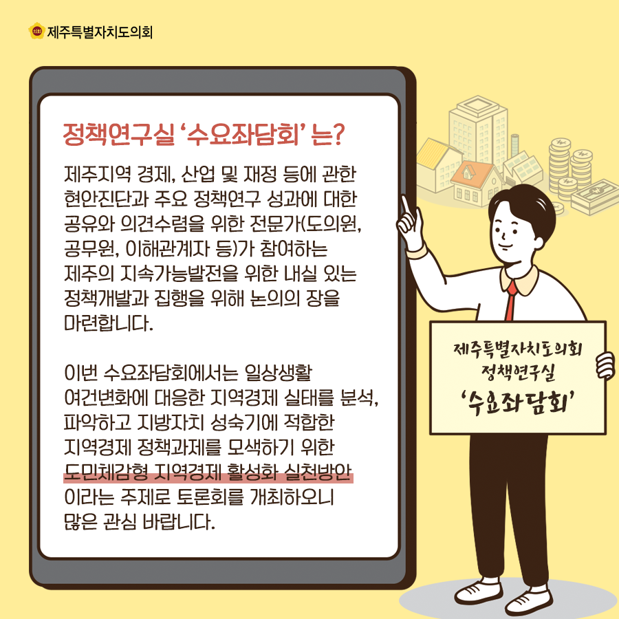 정책연구실 수요좌담회는? 제주지역 경제, 산업 및 재정 등에 관한 현안진단과 주요정책연구 성과에 대한 공유와 의견수렴을 위한 전문가(도의원, 공무원, 이해관계자등)가 ㅊ마여하는 제주의 지소가능발전을 위한 내실있는 정책개발과 집행을 위해 논의의 장을 마련합니다.  이번 수요좌담회에서는 일상생활 여건변화에 대응한 지역경제 실태를 분석, 파악하고 지방자치 성숙기에 적합한 지역경제 정책과제를 모색하기 위한 도민체감형 지역경제 활성화 실천방안 이라는 주제로 토론회를 개최하오니 많은 관심바랍니다.