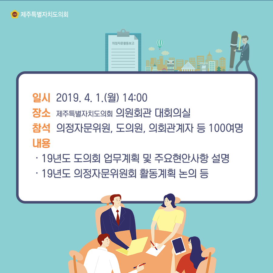 일시:2019.4.1(월) 14:00  장소:의원회관 대회의실  참석:의정자무위원, 도의원, 의회관계자 등 100여명  내용:19년도 도의회 업무계획 및 주요현안사한 설명, 19년도 의정자문위원회 활동계획 논의등