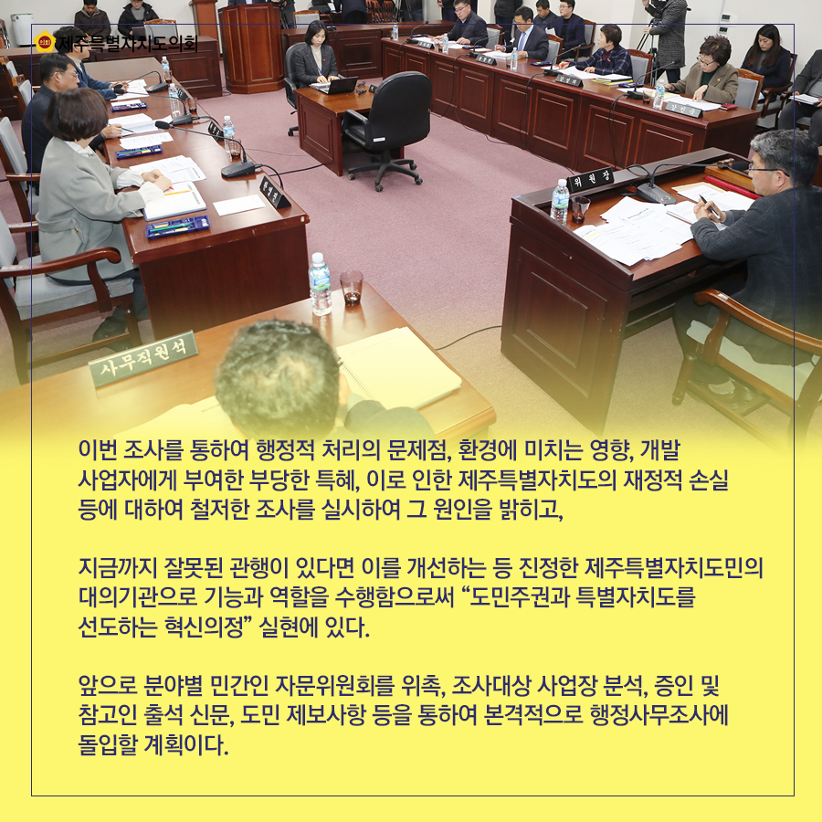 이번 조사를 통하여 행정적 처리의 문제점, 환경에 미치는 영향, 개발사업자에게 부여한 부당한 특혜, 이로 인한 제주특별자치도의 재정적 손실 등에 대하여 철저한 조사를 실시하여 그 원인을 밝히고,지금까지 잘못된 관행이 있다면 이를 개선하는 등 진정한 제주특별자치도민의 대의기관으로 기능과 역할을 수행함으로써 “도민주권과 특별자치도를 선도하는 혁신의정” 실현에 있다. 앞으로 분야별 민간인 자문위원회를 위촉, 조사대상 사업장 분석, 증인 및 참고인 출석 신문, 도민 제보사항 등을 통하여 본격적으로 행정사무조사에 돌입할 계획이다.   