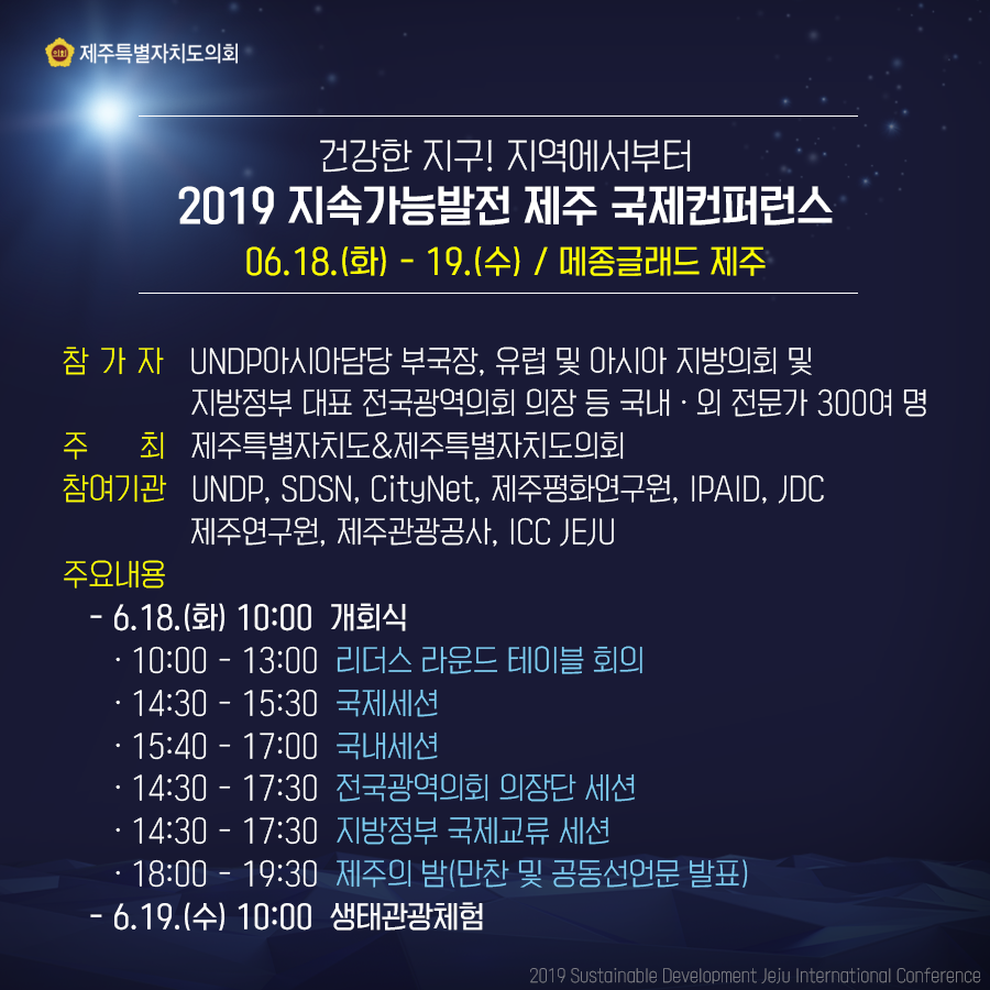 건강한 지구 지역에서부터 2019 지속가능발전 제주 국제컨퍼런스 06. 18.(화) - 19.(수) / 메종글래드 제주 -참가자: UNDP아시아담당 부국장, 유럽 및 아시아 지방의회 및 지방정부 대표 전국광역의회 의장 등 국내외 전문가 300여 명 -주최: 제주특별자치도&제주특별자치도의회 -참여기관: UNDP, SDSN, CityNet, 제주평화연구원, IPAID, JDC 제주연구원, 제주관광공사, ICC JEJU -주요내용: -6. 18.(화) 10:00 개회식 -10:00 ~ 13:00 리더스 라운드 테이블 회의 14:30 ~ 15:30  국제세션 15:40 ~ 17:00 국내세션 14:30 ~ 17:30 전국광역의회 의장단 세션 14:30 ~ 17:30 지방정부 국제교류 세션 18:00 ~ 19:30 제주의 밤(만찬 및 공동선언문 발표) -6. 19.(수) 10:00 생태관광체험