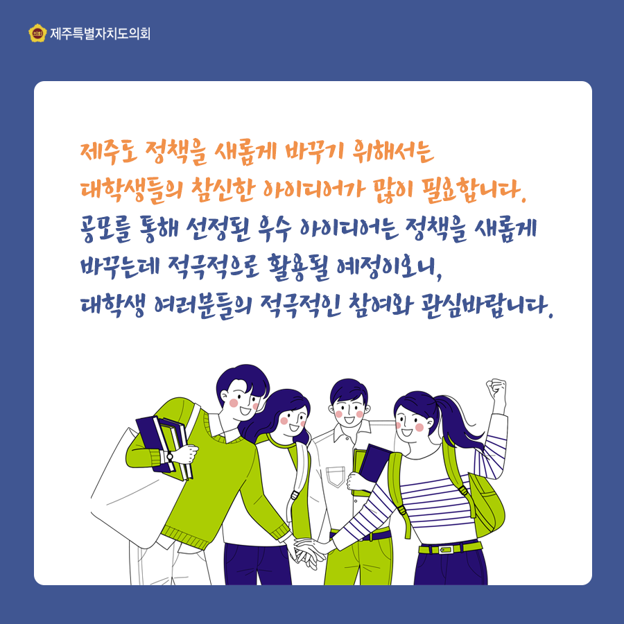 제주도 정책을 새롭게 바꾸기 위해서는 대학생들의 참신한 아이디어가 많이 필요합니다. 공모를 통해 선정된 우수 아이디어는 정책을 새롭게 바꾸는데 적극적으로 활용될 예정이오니, 대학생 여러분들의 적극적인 참여와 관심바랍니다.