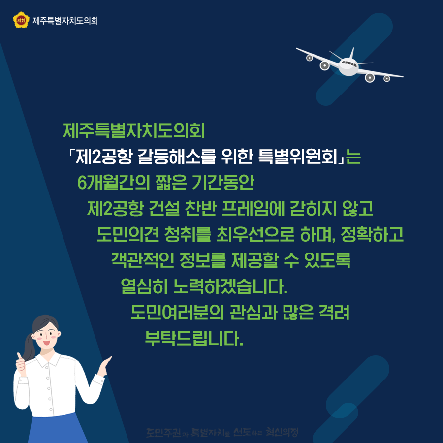 제주특별자치도의회 제2공항 갈등해소를 위한 특별위원회는 3개월간의 짧은 기간동안 제2공항 건설 찬반프레임에 갇히지않고 도민의견 청취를 최우선으로 하며, 정확하고 객관적인 정보를 제공할 수 있도록 열심히 노력하겠습니다. 도민여러분의 관심과 많은 격려부탁드립니다.