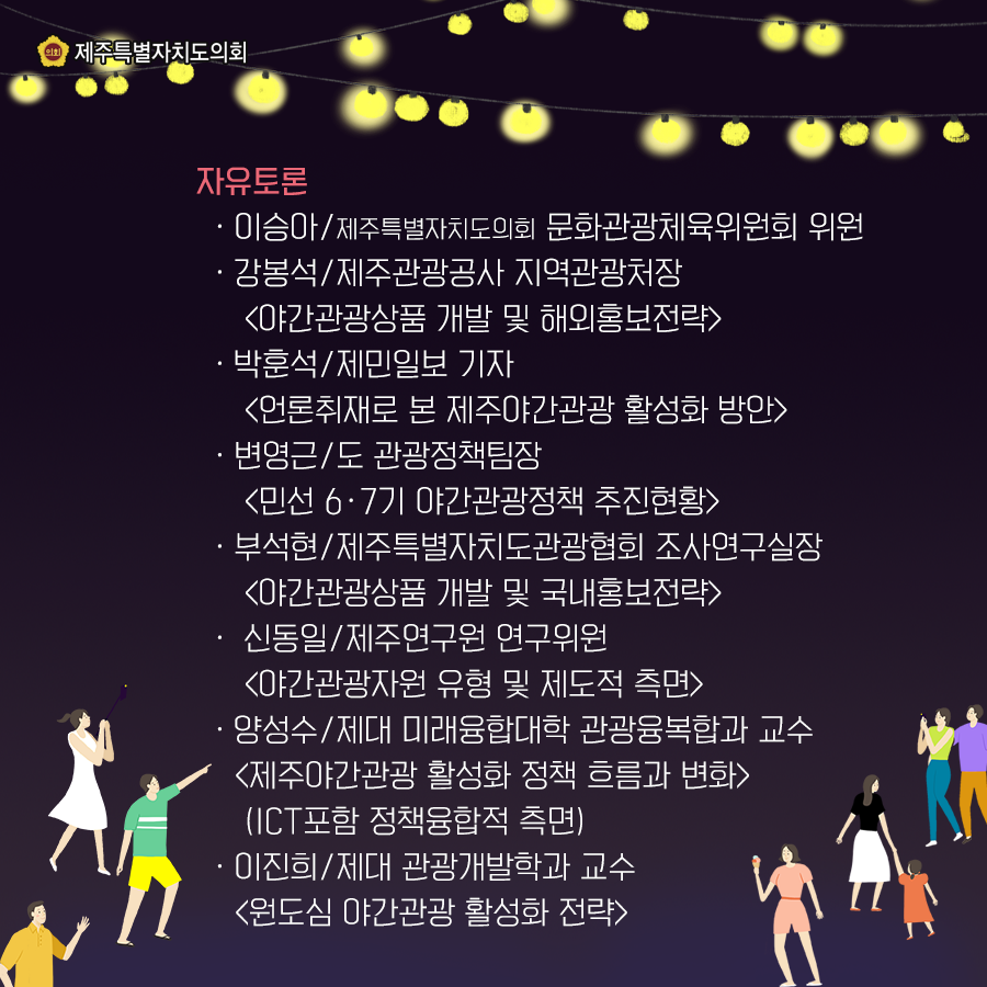 자유토론 -이승아/제주특별자치도의회 문화관광체육위원회 위원 -강봉석/제주관광공사 지역관광처장 [야간관광상품 개발 및 해외홍보전략] -박훈석/제민일보 기자 [언론취재로 본 제주야간관광 활성화 방안] -변영근/도 관광정책팀장 [민선 6·7기 야간관광정책 추진현황] -부석현/제주특별자치도관광협회 조사연구실장 [야간관과오상품 개발 및 국내홍보전략] -신동일/제주연구원 연구위원 [야간관광자원 유형 및 제도적 측면] -양성수/제대 미래융합대학 관광융복합과 교수 [제주야간관광 활성화 정책 흐름과 변화] (ICT포함 정책융합적 측면) -이진희/제대 관광개발학과 교수 [원도심 야간관광 활성화 전략]